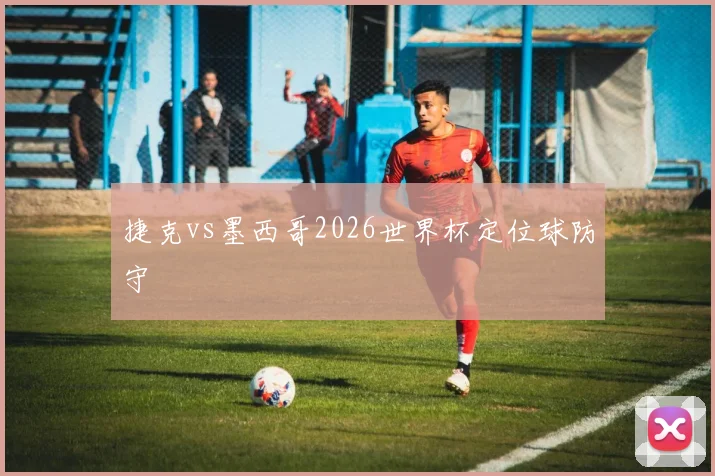 捷克vs墨西哥2026世界杯定位球防守