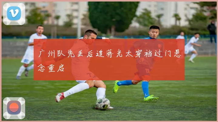 广州队先丢后追蒋光太穿裆过门悬念重启