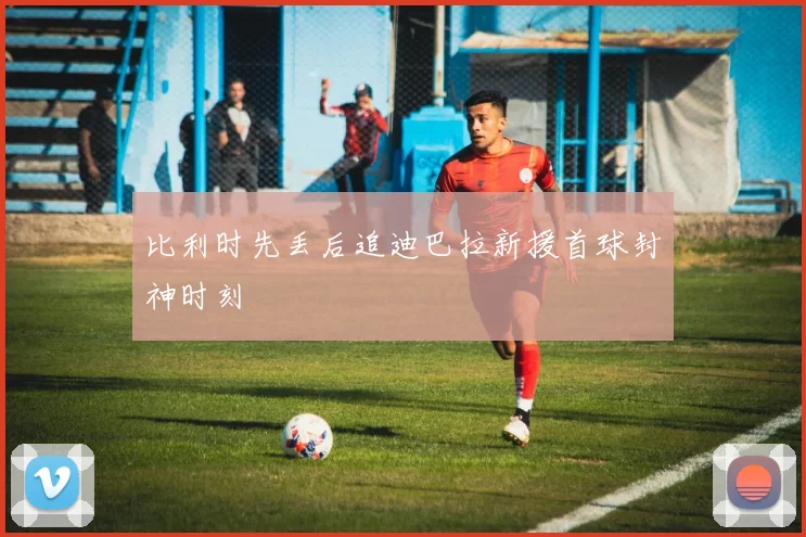 比利时先丢后追迪巴拉新援首球封神时刻