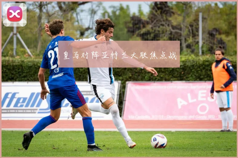 皇马对阵亚特兰大联焦点战