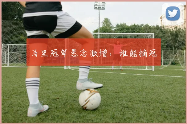 马里冠军悬念激增，谁能摘冠