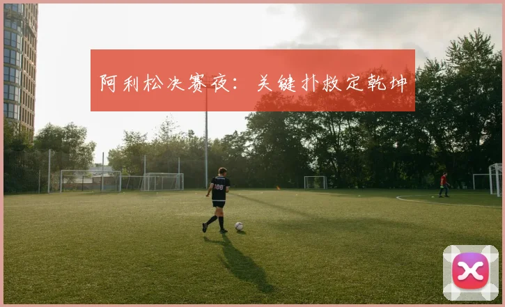 阿利松决赛夜：关键扑救定乾坤