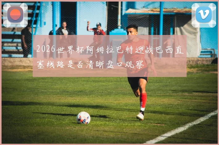 2026世界杯阿姆拉巴特迎战巴西直塞线路是否清晰盘口观察
