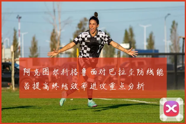 阿克图尔科格鲁面对巴拉圭防线能否提高终结效率进攻重点分析