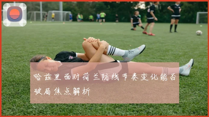 哈兹里面对荷兰防线节奏变化能否破局焦点解析