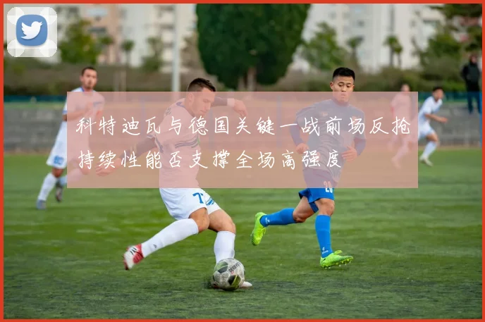 科特迪瓦与德国关键一战前场反抢持续性能否支撑全场高强度