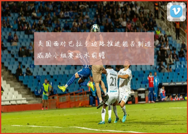 美国面对巴拉圭边路推进能否制造威胁小组赛战术前瞻