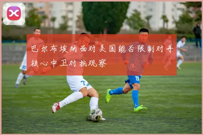 巴尔布埃纳面对美国能否限制对手核心中卫对抗观察