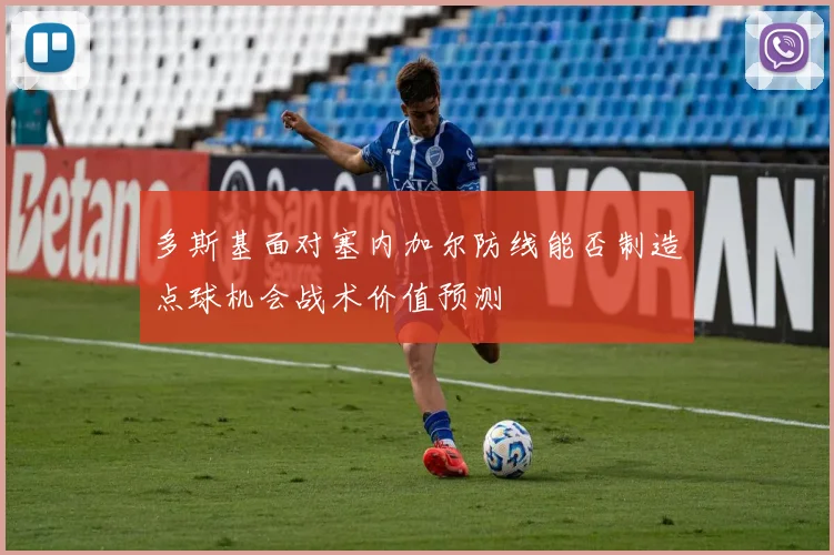 多斯基面对塞内加尔防线能否制造点球机会战术价值预测