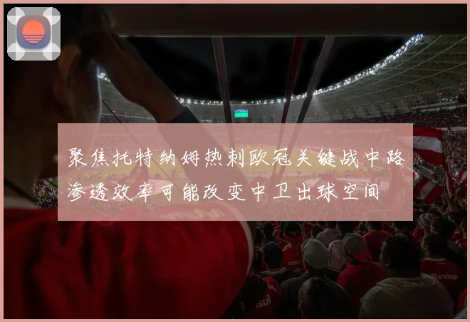 聚焦托特纳姆热刺欧冠关键战中路渗透效率可能改变中卫出球空间