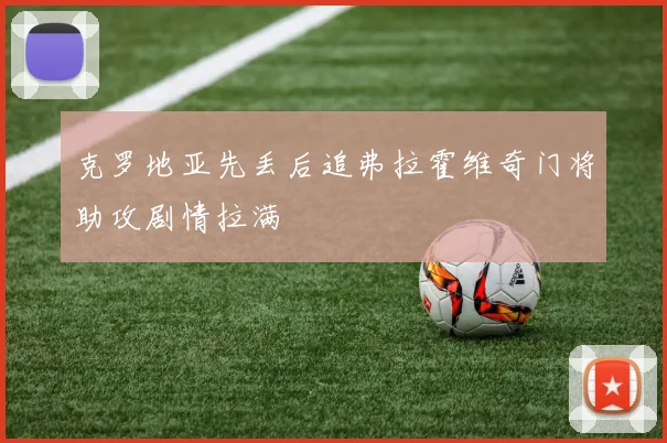 克罗地亚先丢后追弗拉霍维奇门将助攻剧情拉满