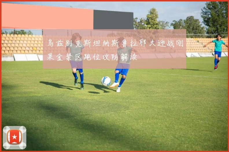 乌兹别克斯坦纳斯鲁拉耶夫迎战刚果金禁区跑位攻防解读