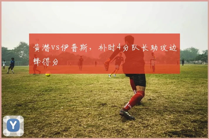 黄潜vs伊普斯,补时4分队长助攻边锋得分