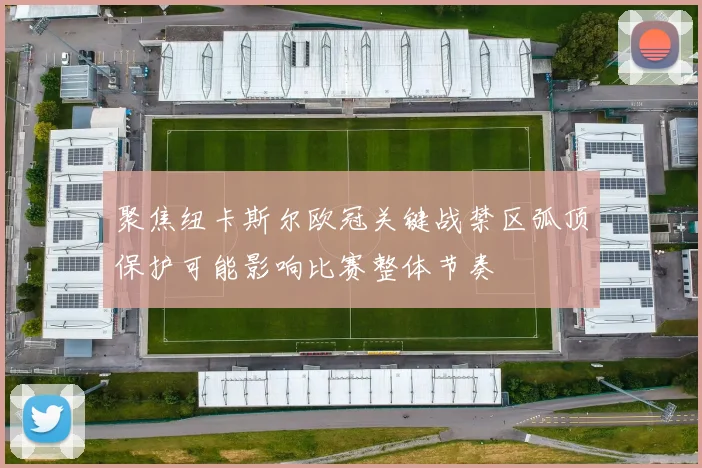 聚焦纽卡斯尔欧冠关键战禁区弧顶保护可能影响比赛整体节奏