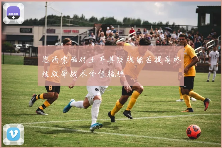 恩西索面对土耳其防线能否提高终结效率战术价值梳理