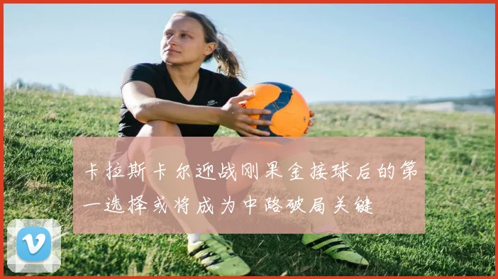 卡拉斯卡尔迎战刚果金接球后的第一选择或将成为中路破局关键