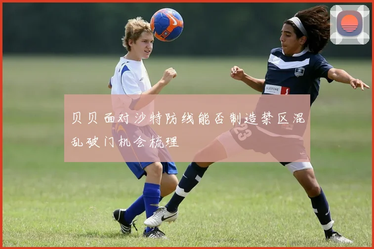 贝贝面对沙特防线能否制造禁区混乱破门机会梳理