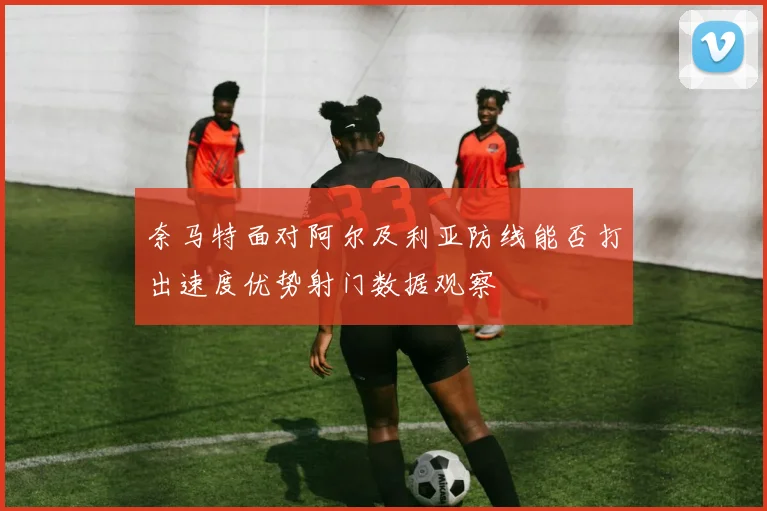 奈马特面对阿尔及利亚防线能否打出速度优势射门数据观察