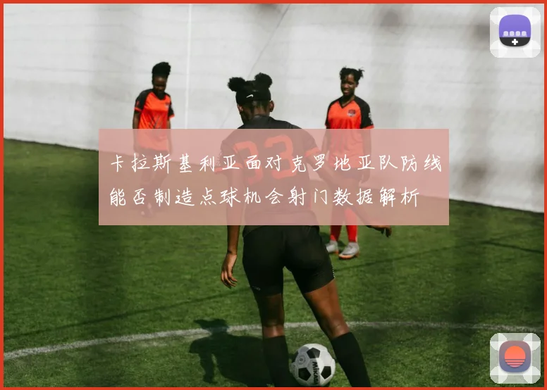 卡拉斯基利亚面对克罗地亚队防线能否制造点球机会射门数据解析