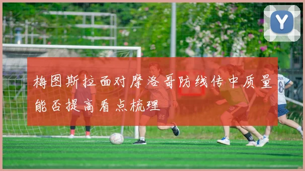 梅图斯拉面对摩洛哥防线传中质量能否提高看点梳理