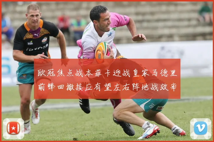 欧冠焦点战本菲卡迎战皇家马德里前锋回撤接应有望左右阵地战效率