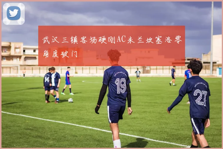 武汉三镇客场硬刚AC米兰坎塞洛零角度破门