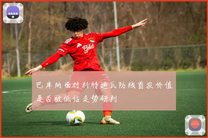 巴库纳面对科特迪瓦防线首发价值是否被低估走势研判