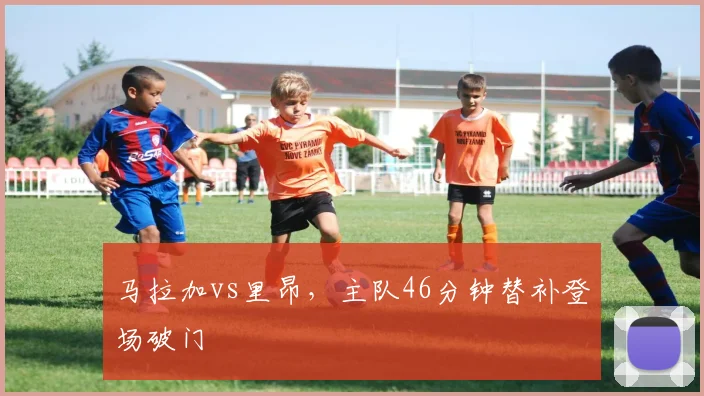 马拉加vs里昂，主队46分钟替补登场破门