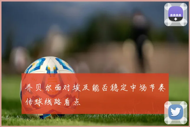 乔贝尔面对埃及能否稳定中场节奏传球线路看点