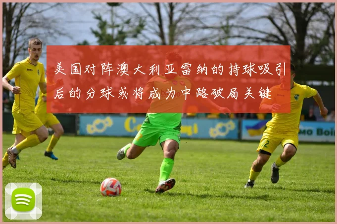 美国对阵澳大利亚雷纳的持球吸引后的分球或将成为中路破局关键