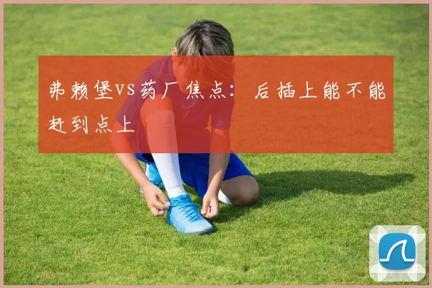 弗赖堡vs药厂焦点：后插上能不能赶到点上