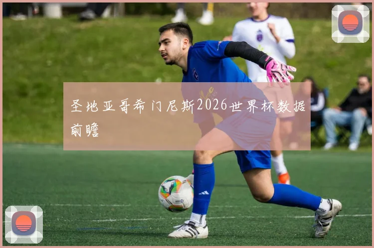 圣地亚哥希门尼斯2026世界杯数据前瞻